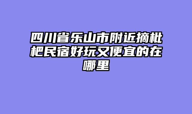 四川省乐山市附近摘枇杷民宿好玩又便宜的在哪里