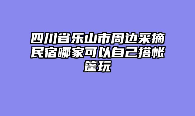 四川省乐山市周边采摘民宿哪家可以自己搭帐篷玩