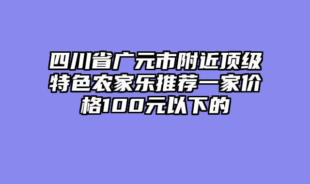 四川省广元市附近顶级特色农家乐推荐一家价格100元以下的