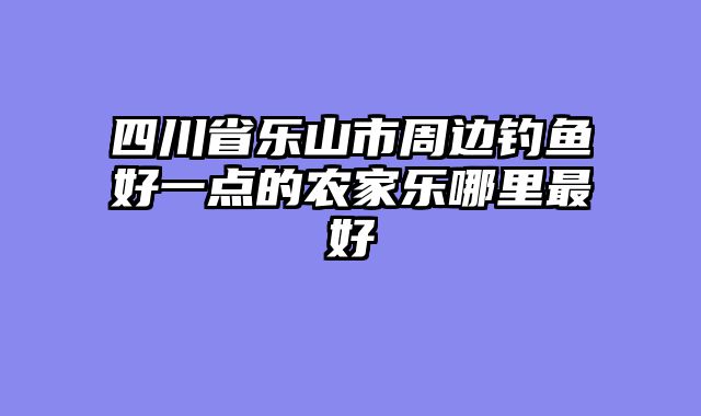 四川省乐山市周边钓鱼好一点的农家乐哪里最好