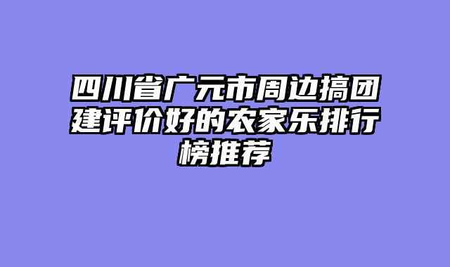 四川省广元市周边搞团建评价好的农家乐排行榜推荐