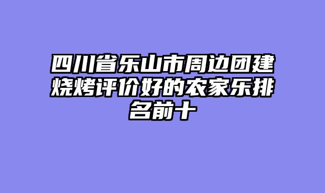 四川省乐山市周边团建烧烤评价好的农家乐排名前十