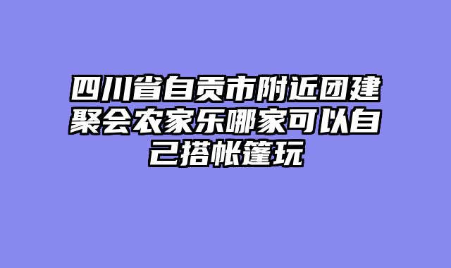 四川省自贡市附近团建聚会农家乐哪家可以自己搭帐篷玩