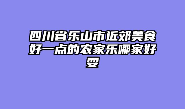 四川省乐山市近郊美食好一点的农家乐哪家好耍