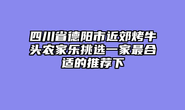四川省德阳市近郊烤牛头农家乐挑选一家最合适的推荐下