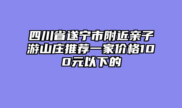 四川省遂宁市附近亲子游山庄推荐一家价格100元以下的