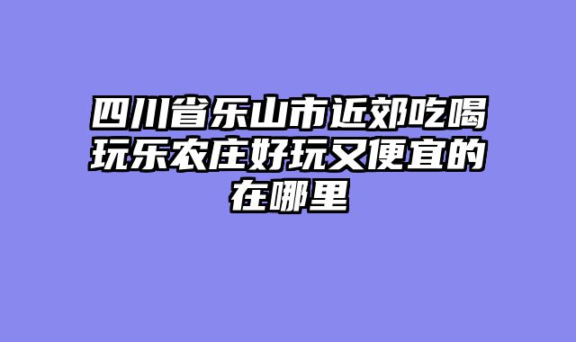 四川省乐山市近郊吃喝玩乐农庄好玩又便宜的在哪里