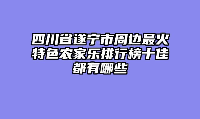 四川省遂宁市周边最火特色农家乐排行榜十佳都有哪些