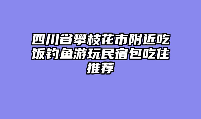 四川省攀枝花市附近吃饭钓鱼游玩民宿包吃住推荐