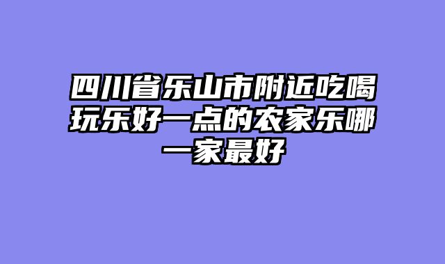 四川省乐山市附近吃喝玩乐好一点的农家乐哪一家最好