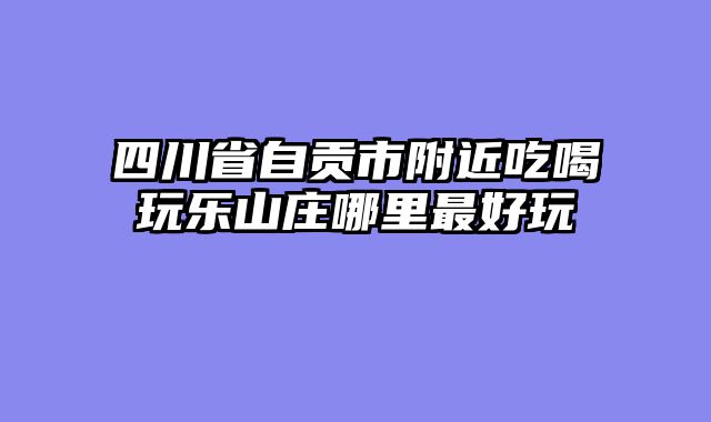 四川省自贡市附近吃喝玩乐山庄哪里最好玩