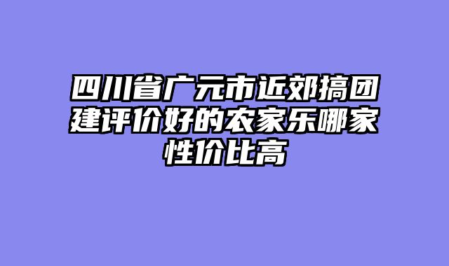 四川省广元市近郊搞团建评价好的农家乐哪家性价比高