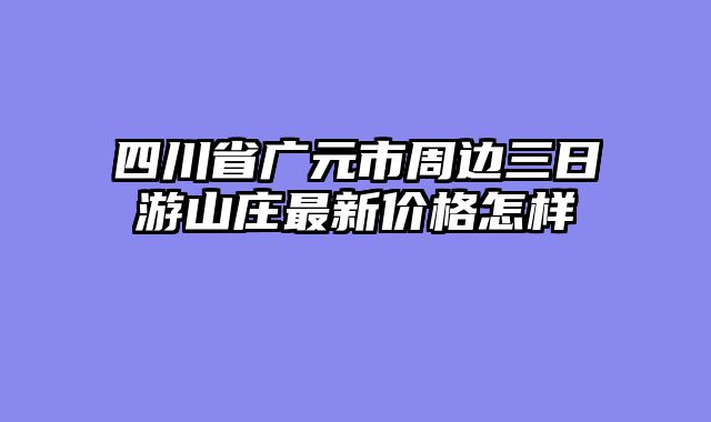 四川省广元市周边三日游山庄最新价格怎样