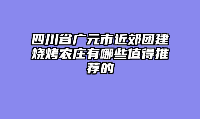 四川省广元市近郊团建烧烤农庄有哪些值得推荐的