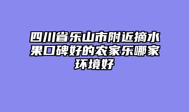 四川省乐山市附近摘水果口碑好的农家乐哪家环境好