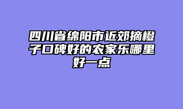 四川省绵阳市近郊摘橙子口碑好的农家乐哪里好一点