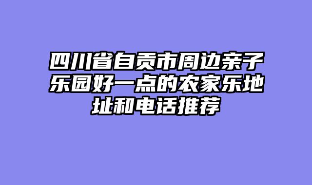 四川省自贡市周边亲子乐园好一点的农家乐地址和电话推荐