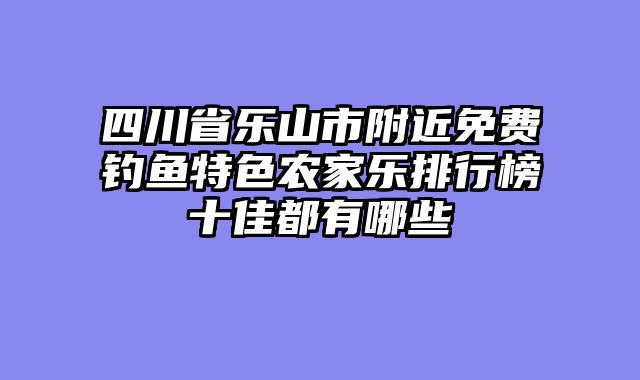 四川省乐山市附近免费钓鱼特色农家乐排行榜十佳都有哪些