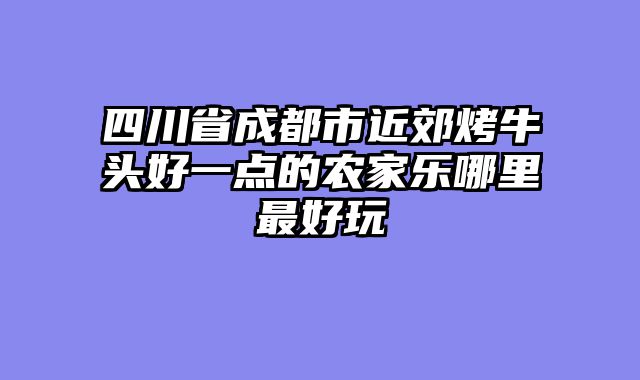 四川省成都市近郊烤牛头好一点的农家乐哪里最好玩