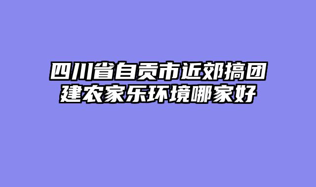 四川省自贡市近郊搞团建农家乐环境哪家好
