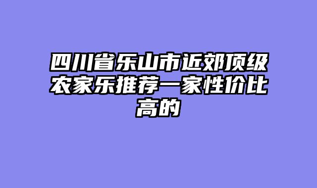 四川省乐山市近郊顶级农家乐推荐一家性价比高的