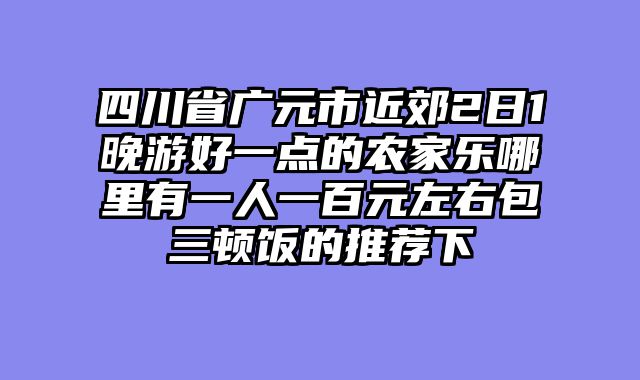 四川省广元市近郊2日1晚游好一点的农家乐哪里有一人一百元左右包三顿饭的推荐下
