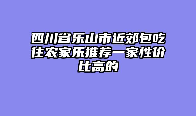四川省乐山市近郊包吃住农家乐推荐一家性价比高的