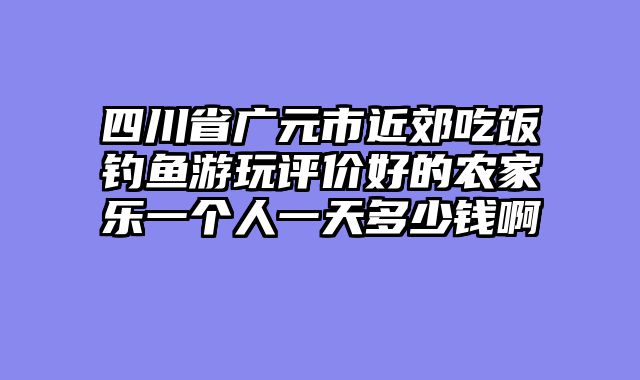 四川省广元市近郊吃饭钓鱼游玩评价好的农家乐一个人一天多少钱啊