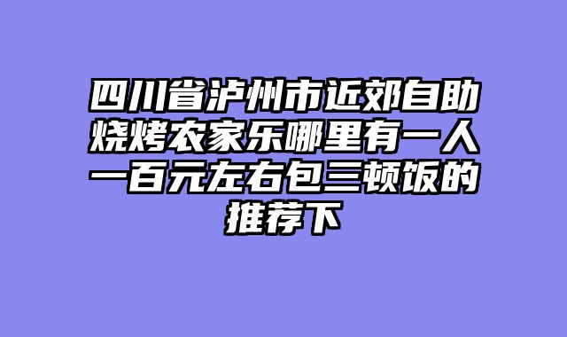 四川省泸州市近郊自助烧烤农家乐哪里有一人一百元左右包三顿饭的推荐下