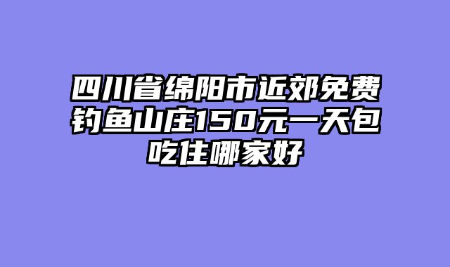 四川省绵阳市近郊免费钓鱼山庄150元一天包吃住哪家好