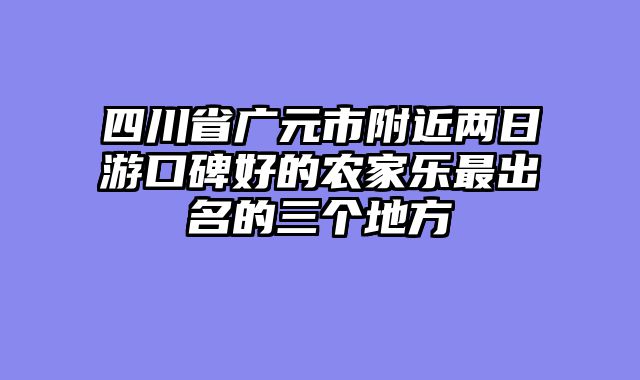四川省广元市附近两日游口碑好的农家乐最出名的三个地方