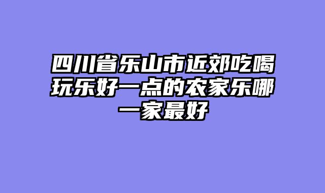 四川省乐山市近郊吃喝玩乐好一点的农家乐哪一家最好