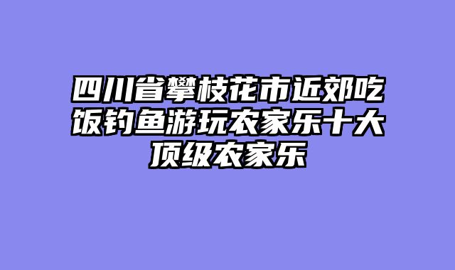 四川省攀枝花市近郊吃饭钓鱼游玩农家乐十大顶级农家乐