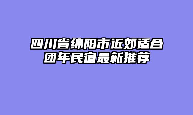 四川省绵阳市近郊适合团年民宿最新推荐