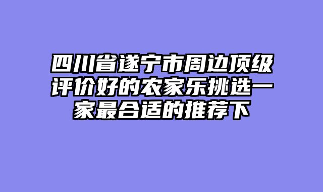 四川省遂宁市周边顶级评价好的农家乐挑选一家最合适的推荐下
