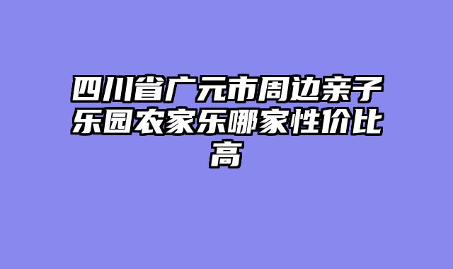 四川省广元市周边亲子乐园农家乐哪家性价比高