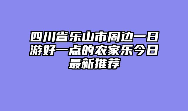 四川省乐山市周边一日游好一点的农家乐今日最新推荐