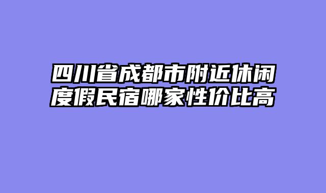 四川省成都市附近休闲度假民宿哪家性价比高