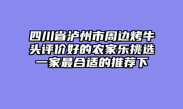 四川省泸州市周边烤牛头评价好的农家乐挑选一家最合适的推荐下