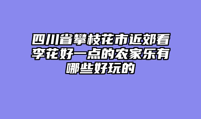 四川省攀枝花市近郊看李花好一点的农家乐有哪些好玩的