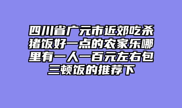 四川省广元市近郊吃杀猪饭好一点的农家乐哪里有一人一百元左右包三顿饭的推荐下