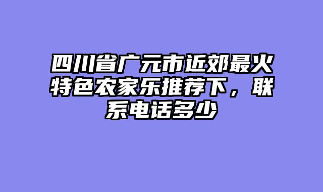 四川省广元市近郊最火特色农家乐推荐下，联系电话多少