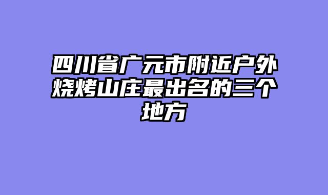四川省广元市附近户外烧烤山庄最出名的三个地方