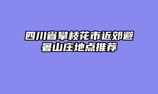 四川省攀枝花市近郊避暑山庄地点推荐