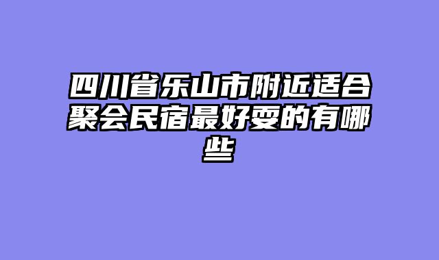 四川省乐山市附近适合聚会民宿最好耍的有哪些