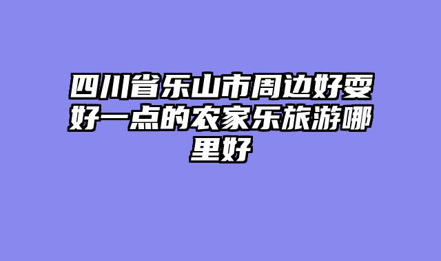 四川省乐山市周边好耍好一点的农家乐旅游哪里好