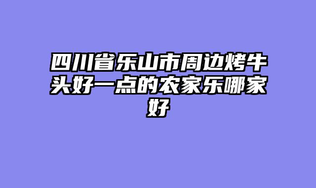 四川省乐山市周边烤牛头好一点的农家乐哪家好