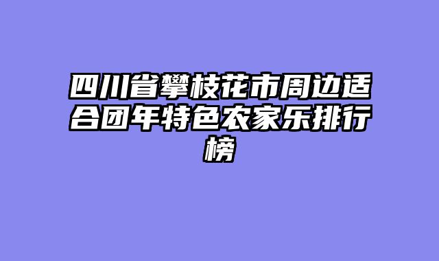 四川省攀枝花市周边适合团年特色农家乐排行榜