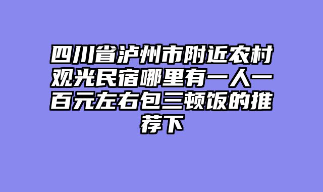四川省泸州市附近农村观光民宿哪里有一人一百元左右包三顿饭的推荐下
