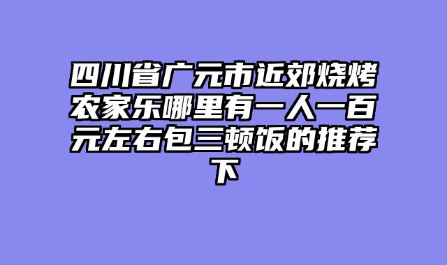 四川省广元市近郊烧烤农家乐哪里有一人一百元左右包三顿饭的推荐下
